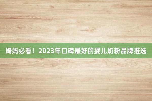 姆妈必看！2023年口碑最好的婴儿奶粉品牌推选