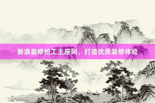新浪装修抢工主座网，打造优质装修体验